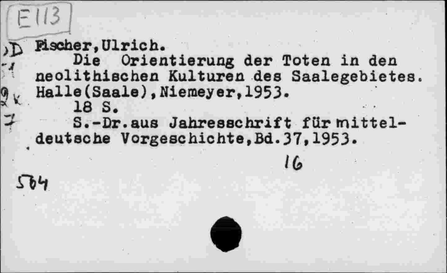 ﻿FÜÎJ
Bischer, Ulrich.
„j Die Orientierung der Toten in den neolithischen Kulturen des Saalegebietes. Halle(Saale),Niemeyer,1953.
18 S.
< S.-Dr.aus Jahresschrift für mitteldeutsche Vorgeschichte,Bd.37,1953»
IG
SVl